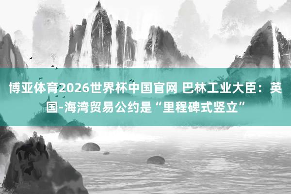 博亚体育2026世界杯中国官网 巴林工业大臣：英国-海湾贸易公约是“里程碑式竖立”