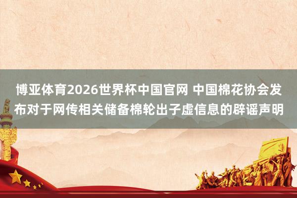 博亚体育2026世界杯中国官网 中国棉花协会发布对于网传相关储备棉轮出子虚信息的辟谣声明