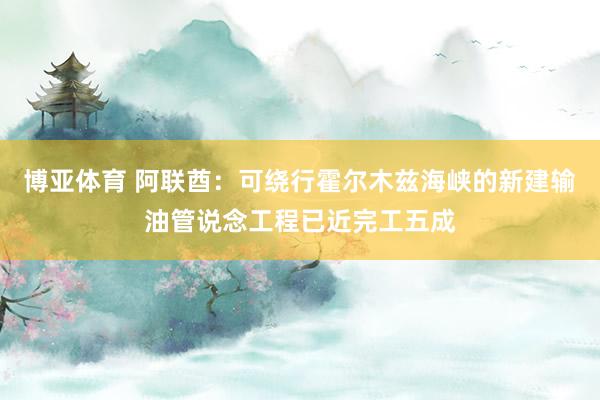 博亚体育 阿联酋：可绕行霍尔木兹海峡的新建输油管说念工程已近完工五成