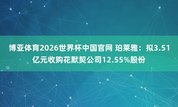 博亚体育2026世界杯中国官网 珀莱雅：拟3.51亿元收购花默契公司12.55%股份