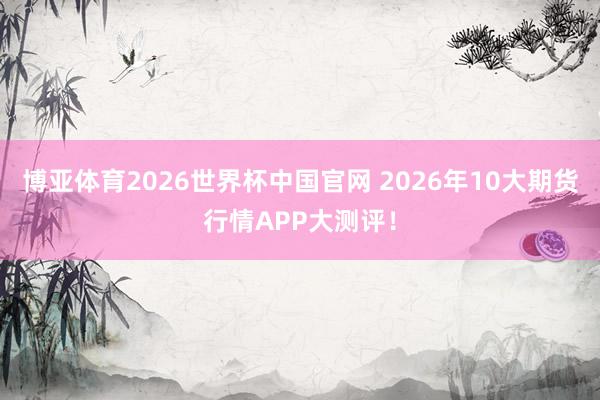 博亚体育2026世界杯中国官网 2026年10大期货行情APP大测评！