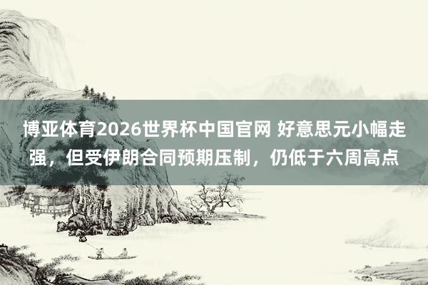 博亚体育2026世界杯中国官网 好意思元小幅走强，但受伊朗合同预期压制，仍低于六周高点