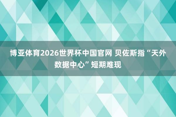 博亚体育2026世界杯中国官网 贝佐斯指“天外数据中心”短期难现