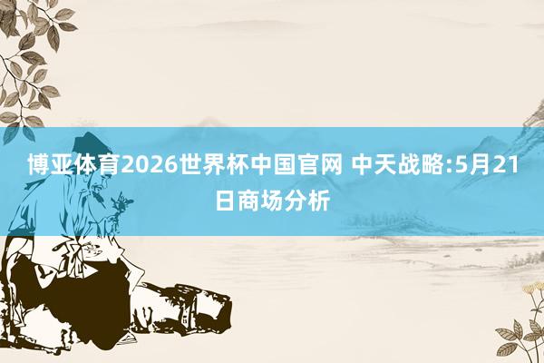 博亚体育2026世界杯中国官网 中天战略:5月21日商场分析