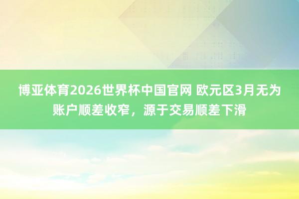 博亚体育2026世界杯中国官网 欧元区3月无为账户顺差收窄，源于交易顺差下滑