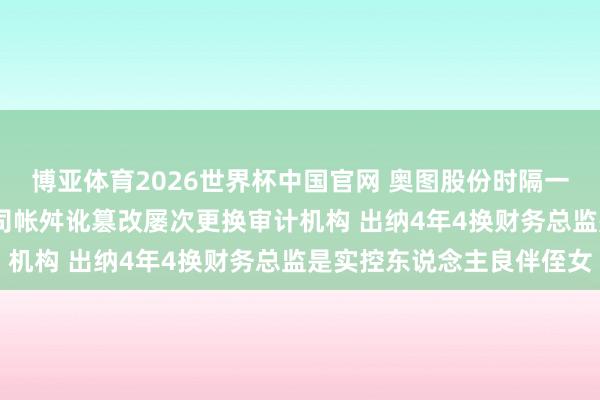 博亚体育2026世界杯中国官网 奥图股份时隔一月再冲IPO：一年3次司帐舛讹篡改屡次更换审计机构 出纳4年4换财务总监是实控东说念主良伴侄女