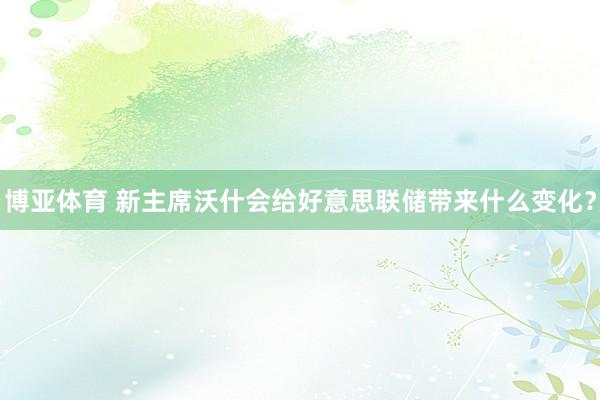 博亚体育 新主席沃什会给好意思联储带来什么变化？
