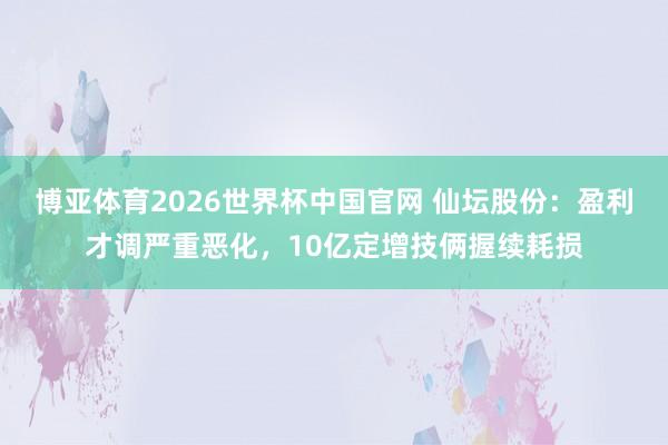 博亚体育2026世界杯中国官网 仙坛股份：盈利才调严重恶化，10亿定增技俩握续耗损