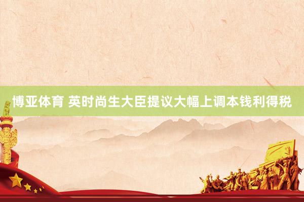博亚体育 英时尚生大臣提议大幅上调本钱利得税