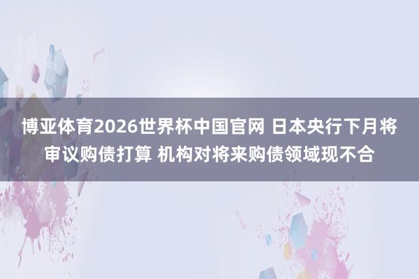 博亚体育2026世界杯中国官网 日本央行下月将审议购债打算 机构对将来购债领域现不合