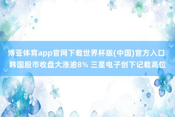 博亚体育app官网下载世界杯版(中国)官方入口 韩国股市收盘大涨逾8% 三星电子创下记载高位