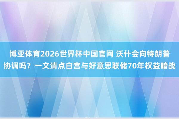 博亚体育2026世界杯中国官网 沃什会向特朗普协调吗？一文清点白宫与好意思联储70年权益暗战