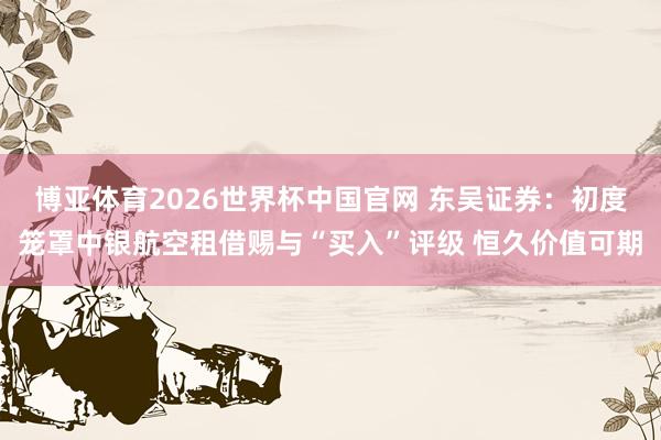 博亚体育2026世界杯中国官网 东吴证券：初度笼罩中银航空租借赐与“买入”评级 恒久价值可期