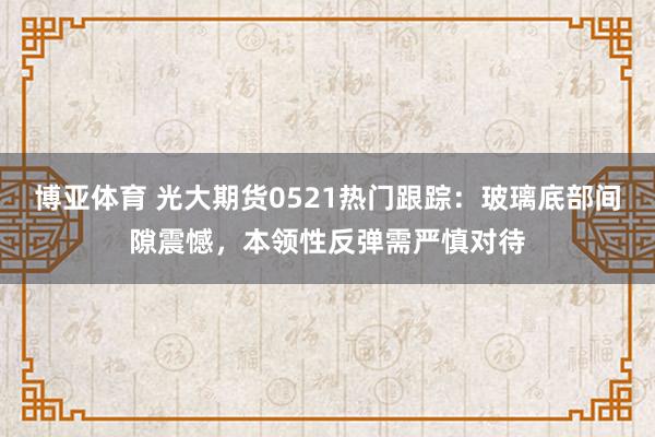 博亚体育 光大期货0521热门跟踪：玻璃底部间隙震憾，本领性反弹需严慎对待