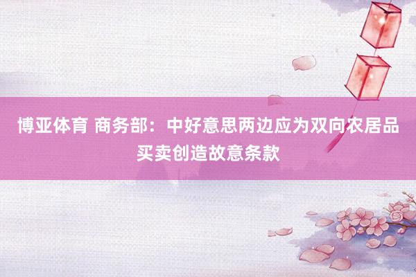 博亚体育 商务部：中好意思两边应为双向农居品买卖创造故意条款