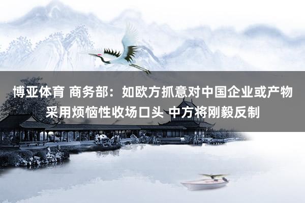 博亚体育 商务部：如欧方抓意对中国企业或产物采用烦恼性收场口头 中方将刚毅反制