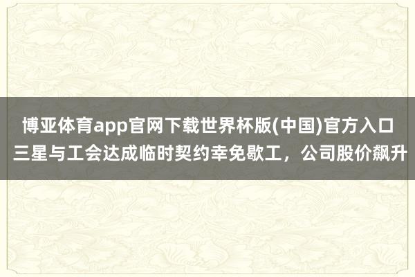 博亚体育app官网下载世界杯版(中国)官方入口 三星与工会达成临时契约幸免歇工，公司股价飙升