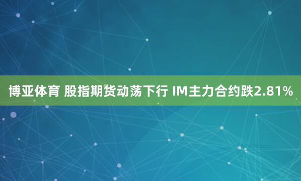 博亚体育 股指期货动荡下行 IM主力合约跌2.81%