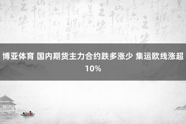 博亚体育 国内期货主力合约跌多涨少 集运欧线涨超10%