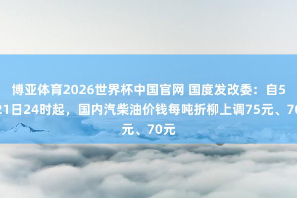博亚体育2026世界杯中国官网 国度发改委：自5月21日24时起，国内汽柴油价钱每吨折柳上调75元、70元