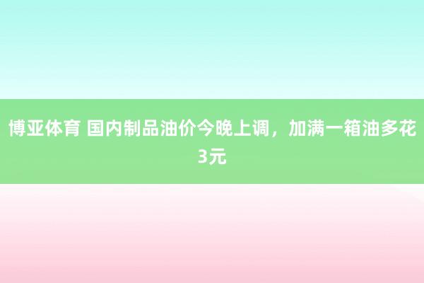 博亚体育 国内制品油价今晚上调，加满一箱油多花3元