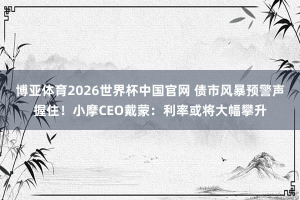 博亚体育2026世界杯中国官网 债市风暴预警声握住！小摩CEO戴蒙：利率或将大幅攀升