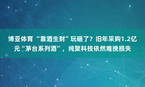 博亚体育 “靠酒生财”玩砸了？旧年采购1.2亿元“茅台系列酒”，纯聚科技依然难挽损失