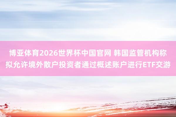 博亚体育2026世界杯中国官网 韩国监管机构称拟允许境外散户投资者通过概述账户进行ETF交游