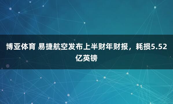 博亚体育 易捷航空发布上半财年财报，耗损5.52亿英镑