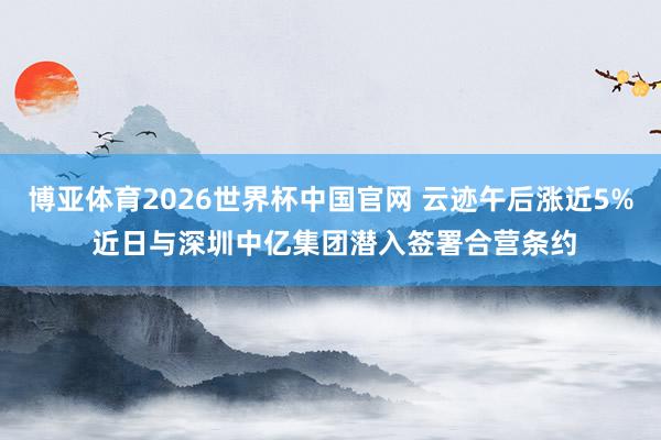 博亚体育2026世界杯中国官网 云迹午后涨近5% 近日与深圳中亿集团潜入签署合营条约