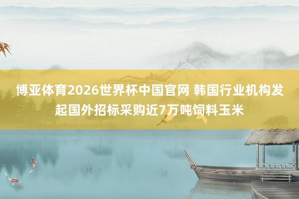 博亚体育2026世界杯中国官网 韩国行业机构发起国外招标采购近7万吨饲料玉米