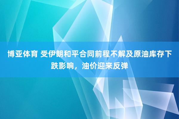 博亚体育 受伊朗和平合同前程不解及原油库存下跌影响，油价迎来反弹