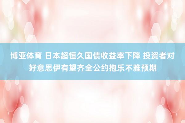 博亚体育 日本超恒久国债收益率下降 投资者对好意思伊有望齐全公约抱乐不雅预期