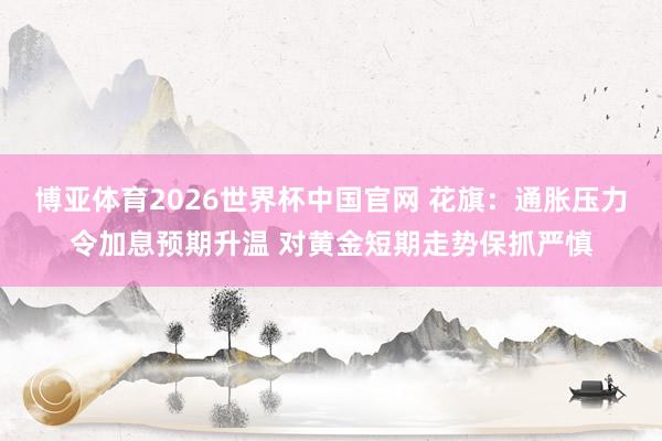 博亚体育2026世界杯中国官网 花旗：通胀压力令加息预期升温 对黄金短期走势保抓严慎