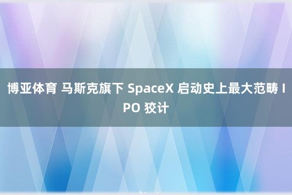 博亚体育 马斯克旗下 SpaceX 启动史上最大范畴 IPO 狡计