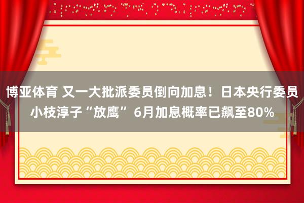 博亚体育 又一大批派委员倒向加息！日本央行委员小枝淳子“放鹰” 6月加息概率已飙至80%