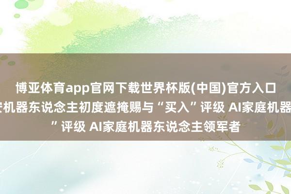 博亚体育app官网下载世界杯版(中国)官方入口 开源证券：卧安机器东说念主初度遮掩赐与“买入”评级 AI家庭机器东说念主领军者