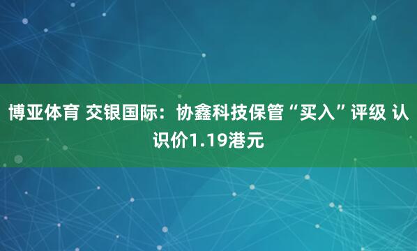 博亚体育 交银国际：协鑫科技保管“买入”评级 认识价1.19港元