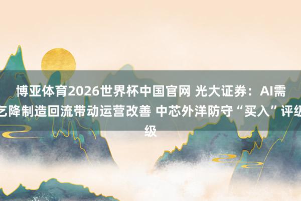 博亚体育2026世界杯中国官网 光大证券：AI需乞降制造回流带动运营改善 中芯外洋防守“买入”评级