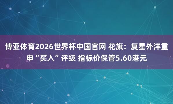 博亚体育2026世界杯中国官网 花旗：复星外洋重申“买入”评级 指标价保管5.60港元