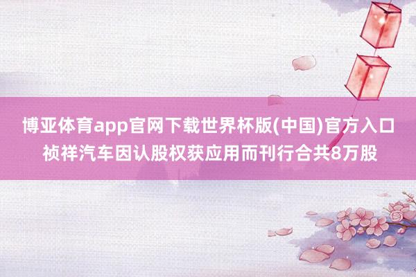 博亚体育app官网下载世界杯版(中国)官方入口 祯祥汽车因认股权获应用而刊行合共8万股