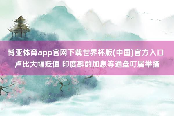 博亚体育app官网下载世界杯版(中国)官方入口 卢比大幅贬值 印度斟酌加息等通盘叮属举措