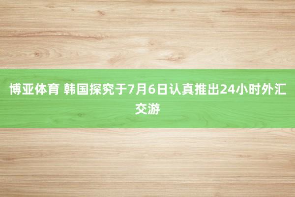 博亚体育 韩国探究于7月6日认真推出24小时外汇交游