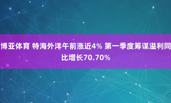 博亚体育 特海外洋午前涨近4% 第一季度筹谋溢利同比增长70.70%