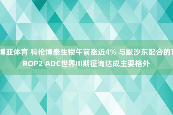 博亚体育 科伦博泰生物午前涨近4% 与默沙东配合的TROP2 ADC世界III期征询达成主要格外