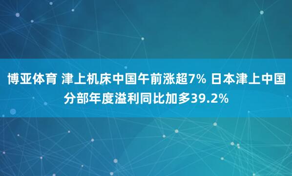 博亚体育 津上机床中国午前涨超7% 日本津上中国分部年度溢利同比加多39.2%