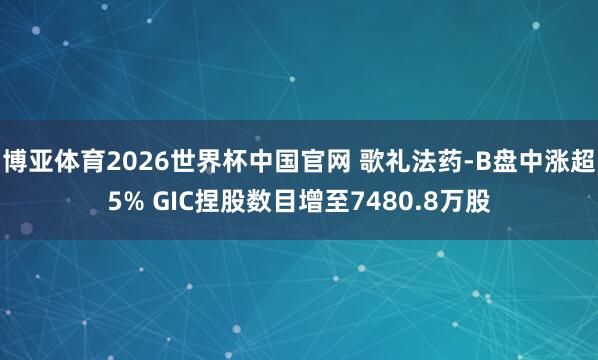 博亚体育2026世界杯中国官网 歌礼法药-B盘中涨超5% GIC捏股数目增至7480.8万股