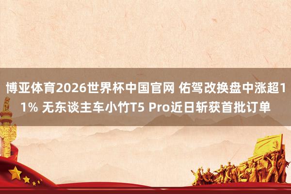 博亚体育2026世界杯中国官网 佑驾改换盘中涨超11% 无东谈主车小竹T5 Pro近日斩获首批订单
