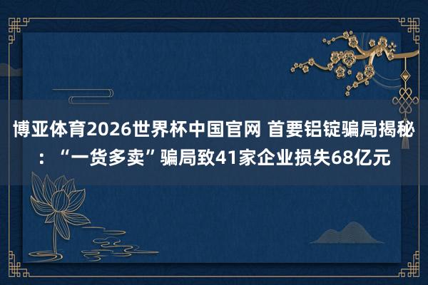 博亚体育2026世界杯中国官网 首要铝锭骗局揭秘：“一货多卖”骗局致41家企业损失68亿元