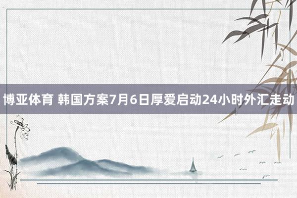 博亚体育 韩国方案7月6日厚爱启动24小时外汇走动